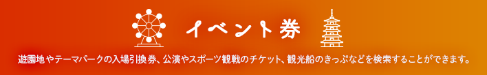 イベント券 遊園地やテーマパークの入場引換券、公演やスポーツ観戦のチケット、観光船のきっぷなどを検索することができます。