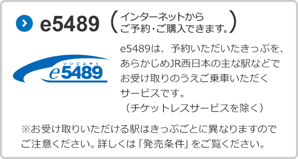 e5489（インターネットからご予約・ご購入できます。）e5489は、予約いただいたきっぷを、あらかじめJR西日本の主な駅などでお受け取りのうえご乗車いただくサービスです。（チケットレスサービスを除く）※お受け取りいただける駅はきっぷごとに異なりますのでご注意ください。詳しくは「発売条件を」ご覧ください。